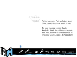 a primeira “marca”Tudo começou em Paris no final do século XIX e, depois, difundiu-se para o mundo.Na corte francesa, o inglês Charles Frederick Worthdeu início a um processo sem volta, ao tornar-se costureiro oficial da imperatriz Eugênia, esposa de Napoleão III.*