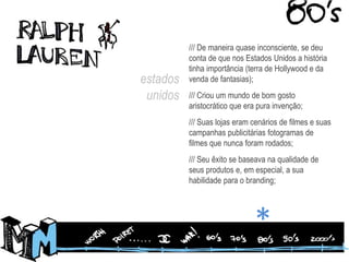 /// De maneira quase inconsciente, se deu conta de que nos Estados Unidos a história tinha importância (terra de Hollywood e da venda de fantasias);/// Criou um mundo de bom gosto aristocrático que era pura invenção;/// Suas lojas eram cenários de filmes e suas campanhas publicitárias fotogramas de filmes que nunca foram rodados;/// Seu êxito se baseava na qualidade de seus produtos e, em especial, a sua habilidade para o branding;estados unidos*