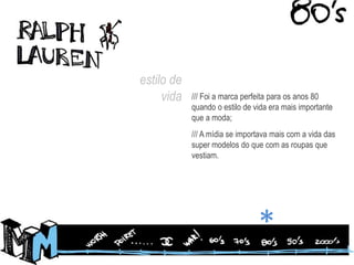 estilo de vida/// Foi a marca perfeita para os anos 80 quando o estilo de vida era mais importante que a moda;/// A mídia se importava mais com a vida das super modelos do que com as roupas que vestiam.*