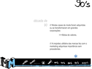década de90/// Muitas casas de moda foram adquiridas ou se transformaram em grandes corporações:	>>>Bolsa de valores./// A insipidez utilitária das marcas fez com o marketing adquirisse importância sem precedentes.*