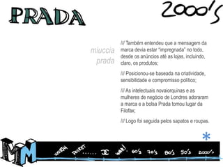 /// Também entendeu que a mensagem da marca devia estar “impregnada” no todo, desde os anúncios até as lojas, incluindo, claro, os produtos;/// Posicionou-se baseada na criatividade, sensibilidade e compromisso político;/// As intelectuais novaiorquinas e as mulheres de negócio de Londres adoraram a marca e a bolsa Prada tomou lugar da Filofax;/// Logo foi seguida pelos sapatos e roupas.miucciaprada*