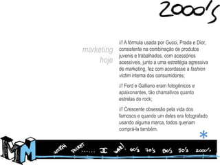/// A fórmula usada por Gucci, Prada e Dior, consistente na combinação de produtos juvenis e trabalhados, com acessórios acessíveis, junto a uma estratégia agressiva de marketing, fez com acordasse a fashion victim interna dos consumidores;/// Ford e Galliano eram fotogênicos e apaixonantes, tão chamativos quanto estrelas do rock;/// Crescente obsessão pela vida dos famosos e quando um deles era fotografado usando alguma marca, todos queriam comprá-la também.marketing hoje*