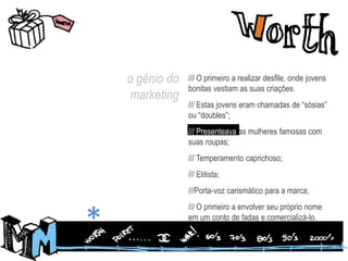 o gênio do marketing/// O primeiro a realizar desfile, onde jovens bonitas vestiam as suas criações. /// Estas jovens eram chamadas de “sósias” ou “doubles”;/// Presenteava as mulheres famosas com suas roupas;/// Temperamento caprichoso;/// Elitista;///Porta-voz carismático para a marca;/// O primeiro a envolver seu próprio nome em um conto de fadas e comercializá-lo.*