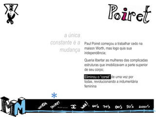 a única constante é a mudançaPaul Poiret começou a trabalhar cedo na maisonWorth, mas logo quis sua independência;Queria libertar as mulheres das complicadas estruturas que imobilizavam a parte superior de seu corpo;Eliminou o “corsé” de uma vez por todas, revolucionando a indumentária feminina*