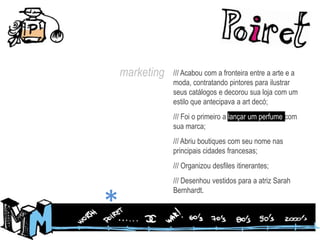 marketing/// Acabou com a fronteira entre a arte e a moda, contratando pintores para ilustrar seus catálogos e decorou sua loja com um estilo que antecipava a artdecó;/// Foi o primeiro a lançar um perfume com sua marca;/// Abriu boutiques com seu nome nas principais cidades francesas;/// Organizou desfiles itinerantes;/// Desenhou vestidos para a atriz Sarah Bernhardt.*