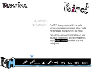 a primeira “sub-marca”Em 1911, inaugurou uma fábrica onde formava moças parisienses de baixa renda na fabricação de alguns itens de moda;Estes itens eram comercializados em uma boutique e alguns dos grandes magazines, sob a marca Martina, nome de sua filha mais jovem.*