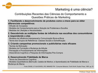 Professor Sergio Garrido
Marketing é uma ciência?
Contribuições Recentes das Ciências do Comportamento a
Questões Práticas de Marketing
1. Facilitando o desenvolvimento de produtos como a chave para se obter
diferenciais competitivos:
· Difusão de Inovações
· Modelos de Comportamento para a Solução de Problemas e Escolha
· Medidas de Lifestyles e Necessidades
2. Descobrindo as múltiplas fontes de influência nas escolhas dos consumidores
e respondendo a elas
· Modelos de Influência Interpessoal e Comunicação Boca-a-Boca
· Teoria dos Grupos de Referência· Classes Sociais e Estratificação
3. Criando campanhas promocionais e publicitárias mais eficazes
· Teorias da Motivação
· Modelos de Formação e Mudança de Atitude
· Percepção e Processamento de Informações
· Dissonância Cognitiva e Pesquisa de Informações Pós-Compra
4. Desenvolvendo Fidelidade de Marca
· Teoria da Dissonância Cognitiva
· Modelos Quantitativos (Bernoulli, Cadeia de Markov, e Aprendizado) de Fidelidade de Marca e
Mudança de Marca
Fonte: ENGEL JF, BLACKWELL RD, MINIARD PW - Consumer Behavior. Forth Worth: Dryden Press, 1995. pg. 23.
 