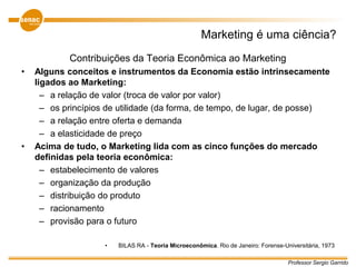 Professor Sergio Garrido
Marketing é uma ciência?
Contribuições da Teoria Econômica ao Marketing
• Alguns conceitos e instrumentos da Economia estão intrinsecamente
ligados ao Marketing:
– a relação de valor (troca de valor por valor)
– os princípios de utilidade (da forma, de tempo, de lugar, de posse)
– a relação entre oferta e demanda
– a elasticidade de preço
• Acima de tudo, o Marketing lida com as cinco funções do mercado
definidas pela teoria econômica:
– estabelecimento de valores
– organização da produção
– distribuição do produto
– racionamento
– provisão para o futuro
• BILAS RA - Teoria Microeconômica. Rio de Janeiro: Forense-Universitária, 1973
 