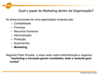 Professor Sergio Garrido
Qual o papel do Marketing dentro da Organização?
As áreas funcionais de uma organização/ empresa são:
– Contabilidade
– Finanças
– Recursos Humanos
– Administração
– Produção
– Suprimentos
– Marketing
Segundo Peter Drucker, o maior autor sobre administração e negócios,
"marketing e inovação geram resultados; todo o restante gera
custos"
 
