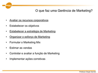Professor Sergio Garrido
O que faz uma Gerência de Marketing?
• Avaliar os recursos corporativos
• Estabelecer os objetivos
• Estabelecer a estratégia de Marketing
• Organizar o esforço de Marketing
• Formular o Marketing Mix
• Estimar as vendas
• Controlar e avaliar a função de Marketing
• Implementar ações corretivas
 