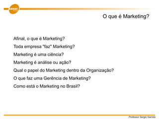Afinal, o que é Marketing?
Toda empresa "faz" Marketing?
Marketing é uma ciência?
Marketing é análise ou ação?
Qual o papel do Marketing dentro da Organização?
O que faz uma Gerência de Marketing?
Como está o Marketing no Brasil?
O que é Marketing?
Professor Sergio Garrido
 