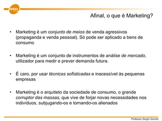 Professor Sergio Garrido
Afinal, o que é Marketing?
• Marketing é um conjunto de meios de venda agressivos
(propaganda e venda pessoal). Só pode ser aplicado a bens de
consumo
• Marketing é um conjunto de instrumentos de análise de mercado,
utilizador para medir e prever demanda futura.
• É caro, por usar técnicas sofisticadas e inacessível às pequenas
empresas
• Marketing é o arquiteto da sociedade de consumo, o grande
corruptor das massas, que vive de forjar novas necessidades nos
indivíduos, subjugando-os e tornando-os alienados
 