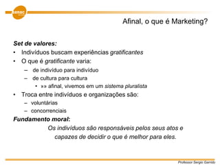Professor Sergio Garrido
Afinal, o que é Marketing?
Set de valores:
• Indivíduos buscam experiências gratificantes
• O que é gratificante varia:
– de indivíduo para indivíduo
– de cultura para cultura
• »» afinal, vivemos em um sistema pluralista
• Troca entre indivíduos e organizações são:
– voluntárias
– concorrenciais
Fundamento moral:
Os indivíduos são responsáveis pelos seus atos e
capazes de decidir o que é melhor para eles.
 