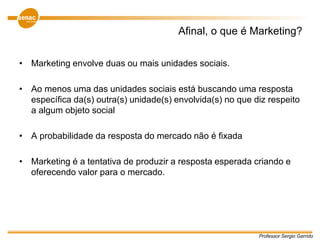Professor Sergio Garrido
Afinal, o que é Marketing?
• Marketing envolve duas ou mais unidades sociais.
• Ao menos uma das unidades sociais está buscando uma resposta
específica da(s) outra(s) unidade(s) envolvida(s) no que diz respeito
a algum objeto social
• A probabilidade da resposta do mercado não é fixada
• Marketing é a tentativa de produzir a resposta esperada criando e
oferecendo valor para o mercado.
 