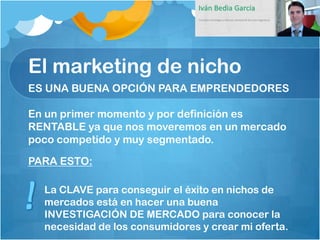 El marketing de nicho
ES UNA BUENA OPCIÓN PARA EMPRENDEDORES

En un primer momento y por definición es
RENTABLE ya que nos moveremos en un mercado
poco competido y muy segmentado.

PARA ESTO:

  La CLAVE para conseguir el éxito en nichos de
  mercados está en hacer una buena
  INVESTIGACIÓN DE MERCADO para conocer la
  necesidad de los consumidores y crear mi oferta.
 