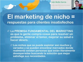 El marketing de nicho =
respuestas para clientes insatisfechos

 La PREMISA FUNDAMENTAL DEL MARKETING
 es que la gente compra cosas para resolver un
 problema, eliminar el temor, mejorar su salud o
 hacer dinero.
   Los nichos que se puede explotar son muchos y
   variados y se pueden encontrar mercados donde
   realmente existen personas que están literalmente
   desesperadas buscando la solución que mejor
   satisfaga sus necesidades.
 