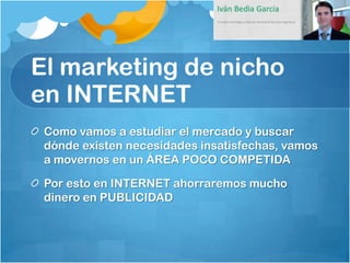 El marketing de nicho
en INTERNET
 Como vamos a estudiar el mercado y buscar
 dónde existen necesidades insatisfechas, vamos
 a movernos en un ÁREA POCO COMPETIDA

 Por esto en INTERNET ahorraremos mucho
 dinero en PUBLICIDAD
 