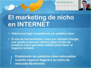 El marketing de nicho
en INTERNET
 Habrá una baja competencia por palabra clave
 El uso de herramientas, como por ejemplo Google,
 nos ayuda a conocer mucho mejor el tipo de
 palabras clave que debe utilizar para hacer el
 negocio rentable


   Empleando las palabras clave adecuadas
   nuestro negocio llegará a su nicho de
   mercado fácilmente.
 