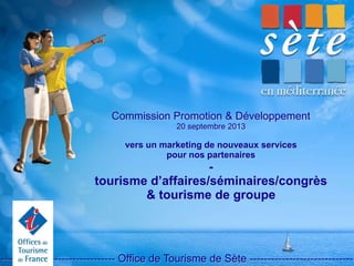 Commission Promotion & Développement
20 septembre 2013
vers un marketing de nouveaux services
pour nos partenaires
-
tourisme d’affaires/séminaires/congrès
& tourisme de groupe
-------------------------------- Office de Tourisme de Sète -----------------------------
 