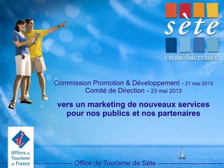 Commission Promotion & Développement - 21 mai 2013
Comité de Direction - 23 mai 2013
vers un marketing de nouveaux services
pour nos publics et nos partenaires
-------------------------------- Office de Tourisme de Sète -----------------------------
 
