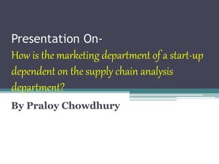 Presentation On-
How is the marketing department of a start-up
dependent on the supply chain analysis
department?
By Praloy Chowdhury
 