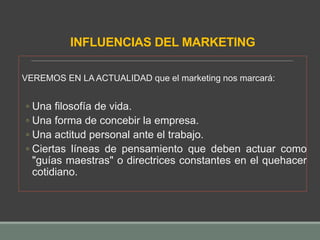 INFLUENCIAS DEL MARKETING
VEREMOS EN LA ACTUALIDAD que el marketing nos marcará:
◦ Una filosofía de vida.
◦ Una forma de concebir la empresa.
◦ Una actitud personal ante el trabajo.
◦ Ciertas líneas de pensamiento que deben actuar como
"guías maestras" o directrices constantes en el quehacer
cotidiano.
 