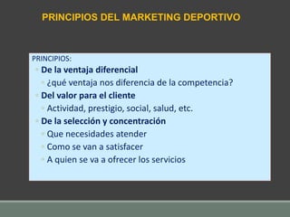 PRINCIPIOS:
◦ De la ventaja diferencial
◦ ¿qué ventaja nos diferencia de la competencia?
◦ Del valor para el cliente
◦ Actividad, prestigio, social, salud, etc.
◦ De la selección y concentración
◦ Que necesidades atender
◦ Como se van a satisfacer
◦ A quien se va a ofrecer los servicios
PRINCIPIOS DEL MARKETING DEPORTIVO
 