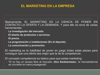 Básicamente, EL MARKETING ES LA CIENCIA DE PONER EN
CONTACTO LA OFERTA Y LA DEMANDA. Y para ello se sirve de varias
herramientas:
◦ La investigación del mercado.
◦ El diseño de productos o servicios.
◦ El precio.
◦ La programación e instalaciones (En el deporte).
◦ La comunicación y promoción.
El marketing es la habilidad de poner en juego todas estas piezas para
conseguir que una oferta sea mejor que la de la competencia.
El concepto competencia es básico para que exista marketing:
◦ “Si no hay un acceso libre al mercado -dice Santesmases-, la mercadotecnia
se convierte en mera propaganda”.
EL MARKETING EN LA EMPRESA
 