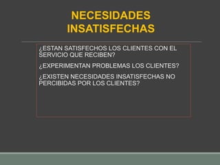 ¿ESTAN SATISFECHOS LOS CLIENTES CON EL
SERVICIO QUE RECIBEN?
¿EXPERIMENTAN PROBLEMAS LOS CLIENTES?
¿EXISTEN NECESIDADES INSATISFECHAS NO
PERCIBIDAS POR LOS CLIENTES?
NECESIDADES
INSATISFECHAS
 