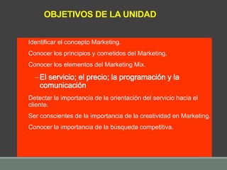 Identificar el concepto Marketing.
Conocer los principios y cometidos del Marketing.
Conocer los elementos del Marketing Mix.
– El servicio; el precio; la programación y la
comunicación
Detectar la importancia de la orientación del servicio hacia el
cliente.
Ser conscientes de la importancia de la creatividad en Marketing.
Conocer la importancia de la búsqueda competitiva.
OBJETIVOS DE LA UNIDAD
 