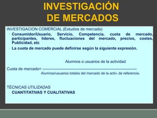 INVESTIGACION COMERCIAL (Estudios de mercado)
◦ Consumidor/Usuario, Servicio, Competencia, cuota de mercado,
participantes, líderes, fluctuaciones del mercado, precios, costes,
Publicidad, etc
◦ La cuota de mercado puede definirse según la siguiente expresión.
Alumnos o usuarios de la actividad
Cuota de mercado= ------------------------------------------------------------------------
Alumnos/usuarios totales del mercado de la activ. de referencia.
TÉCNICAS UTILIZADAS
◦ CUANTITATIVAS Y CUALITATIVAS
INVESTIGACIÓN
DE MERCADOS
 