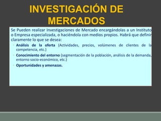 Se Pueden realizar Investigaciones de Mercado encargándolas a un Instituto
o Empresa especializada, o haciéndola con medios propios. Habrá que definir
claramente lo que se desea:
◦ Análisis de la oferta (Actividades, precios, volúmenes de clientes de la
competencia, etc.)
◦ Conocimiento del entorno (segmentación de la población, análisis de la demanda,
entorno socio-económico, etc.)
◦ Oportunidades y amenazas.
INVESTIGACIÓN DE
MERCADOS
 