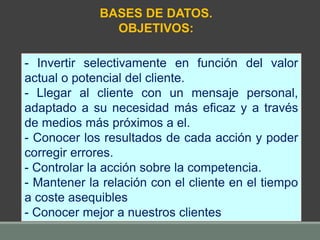 - Invertir selectivamente en función del valor
actual o potencial del cliente.
- Llegar al cliente con un mensaje personal,
adaptado a su necesidad más eficaz y a través
de medios más próximos a el.
- Conocer los resultados de cada acción y poder
corregir errores.
- Controlar la acción sobre la competencia.
- Mantener la relación con el cliente en el tiempo
a coste asequibles
- Conocer mejor a nuestros clientes
BASES DE DATOS.
OBJETIVOS:
 