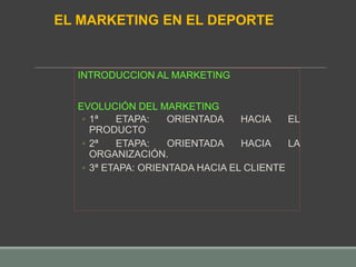INTRODUCCION AL MARKETING
EVOLUCIÓN DEL MARKETING
◦ 1ª ETAPA: ORIENTADA HACIA EL
PRODUCTO
◦ 2ª ETAPA: ORIENTADA HACIA LA
ORGANIZACIÓN.
◦ 3ª ETAPA: ORIENTADA HACIA EL CLIENTE
EL MARKETING EN EL DEPORTE
 