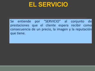 EL SERVICIO
Se entiende por “SERVICIO” al conjunto de
prestaciones que el cliente espera recibir como
consecuencia de un precio, la imagen y la reputación
que tiene.
 