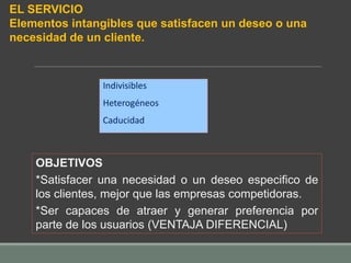 Indivisibles
Heterogéneos
Caducidad
OBJETIVOS
*Satisfacer una necesidad o un deseo especifico de
los clientes, mejor que las empresas competidoras.
*Ser capaces de atraer y generar preferencia por
parte de los usuarios (VENTAJA DIFERENCIAL)
EL SERVICIO
Elementos intangibles que satisfacen un deseo o una
necesidad de un cliente.
 