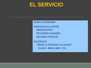 EL SERVICIO
SEGÚN LA DEMANDA
VARIEDAD EN LA OFERTA
◦ INSTALACIONES
◦ RECUERSOS HUMANOS
◦ RECURSOS TÉCNICOS
UN SERVICIO
◦ “DESDE LA ENTRADA A LA SALIDA”
◦ CLASES: -BAÑO LIBRE: -ETC.
 