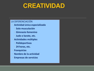 CREATIVIDAD
LA DIFERENCIACIÓN
◦ Actividad única especializada
◦ Solo musculación
◦ Gimnasio femenino
◦ Judo o karate, etc.
◦ Actividades múltiples
◦ Polideportivas
◦ 24 horas, etc.
◦ Franquicias
◦ Nombre de la actividad
◦ Empresas de servicios
 