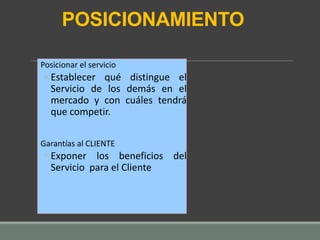 POSICIONAMIENTO
Posicionar el servicio
◦ Establecer qué distingue el
Servicio de los demás en el
mercado y con cuáles tendrá
que competir.
Garantías al CLIENTE
◦ Exponer los beneficios del
Servicio para el Cliente
 