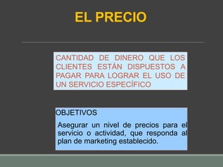 EL PRECIO
OBJETIVOS
Asegurar un nivel de precios para el
servicio o actividad, que responda al
plan de marketing establecido.
CANTIDAD DE DINERO QUE LOS
CLIENTES ESTÁN DISPUESTOS A
PAGAR PARA LOGRAR EL USO DE
UN SERVICIO ESPECÍFICO
 