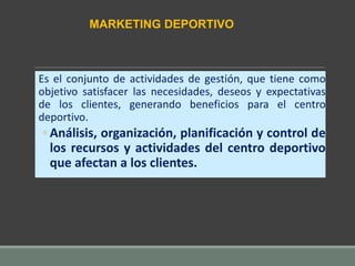 Es el conjunto de actividades de gestión, que tiene como
objetivo satisfacer las necesidades, deseos y expectativas
de los clientes, generando beneficios para el centro
deportivo.
◦ Análisis, organización, planificación y control de
los recursos y actividades del centro deportivo
que afectan a los clientes.
MARKETING DEPORTIVO
 