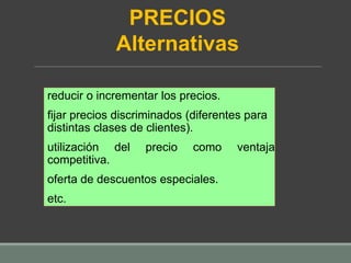reducir o incrementar los precios.
fijar precios discriminados (diferentes para
distintas clases de clientes).
utilización del precio como ventaja
competitiva.
oferta de descuentos especiales.
etc.
PRECIOS
Alternativas
 