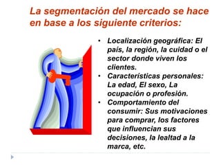 • Localización geográfica: El
país, la región, la cuidad o el
sector donde viven los
clientes.
• Características personales:
La edad, El sexo, La
ocupación o profesión.
• Comportamiento del
consumir: Sus motivaciones
para comprar, los factores
que influencian sus
decisiones, la lealtad a la
marca, etc.
La segmentación del mercado se hace
en base a los siguiente criterios:
 