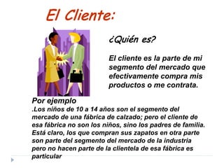 Por ejemplo
.Los niños de 10 a 14 años son el segmento del
mercado de una fábrica de calzado; pero el cliente de
esa fábrica no son los niños, sino los padres de familia.
Está claro, los que compran sus zapatos en otra parte
son parte del segmento del mercado de la industria
pero no hacen parte de la clientela de esa fábrica es
particular
El Cliente:
¿Quién es?
El cliente es la parte de mi
segmento del mercado que
efectivamente compra mis
productos o me contrata.
 