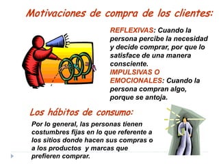 Por lo general, las personas tienen
costumbres fijas en lo que referente a
los sitios donde hacen sus compras o
a los productos y marcas que
prefieren comprar.
Motivaciones de compra de los clientes:
REFLEXIVAS: Cuando la
persona percibe la necesidad
y decide comprar, por que lo
satisface de una manera
consciente.
IMPULSIVAS O
EMOCIONALES: Cuando la
persona compran algo,
porque se antoja.
Los hábitos de consumo:
 