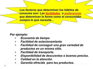 Por ejemplo:
∗ Economía de tiempo
∗ Facilidad de estacionamiento
∗ Facilidad de conseguir una gran variedad de
productos en un mismo sitio.
∗ Facilidad de transporte.
∗ Disponibilidad de descuentos o buenos precios.
∗ Calidad en la atención.
∗ Garantía ofrecida para los productos.
Los factores que determinan los hábitos de
consumo son: Las facilidades o preferencias
que determinan la forma como el consumidor
compra lo que necesita...
 