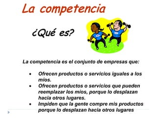 La competencia es el conjunto de empresas que:
• Ofrecen productos o servicios iguales a los
míos.
• Ofrecen productos o servicios que pueden
reemplazar los míos, porque lo desplazan
hacia otros lugares.
• Impiden que la gente compre mis productos
porque lo desplazan hacia otros lugares
La competencia
¿Qué es?
 