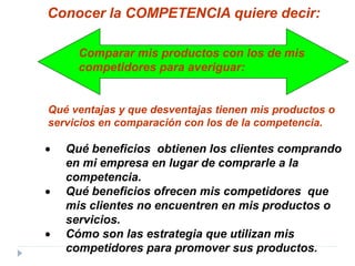 • Qué beneficios obtienen los clientes comprando
en mi empresa en lugar de comprarle a la
competencia.
• Qué beneficios ofrecen mis competidores que
mis clientes no encuentren en mis productos o
servicios.
• Cómo son las estrategia que utilizan mis
competidores para promover sus productos.
Conocer la COMPETENCIA quiere decir:
Comparar mis productos con los de mis
competidores para averiguar:
Qué ventajas y que desventajas tienen mis productos o
servicios en comparación con los de la competencia.
 