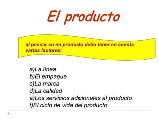 a)La línea
b)El empaque
c)La marca
d)La calidad
e)Los servicios adicionales al producto
f)El ciclo de vida del producto.
El producto
al pensar en mi producto debo tener en cuenta
varios factores:
 