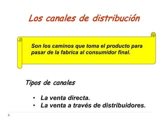 Tipos de canales
• La venta directa.
• La venta a través de distribuidores.
Los canales de distribución
Son los caminos que toma el producto para
pasar de la fabrica al consumidor final.
 